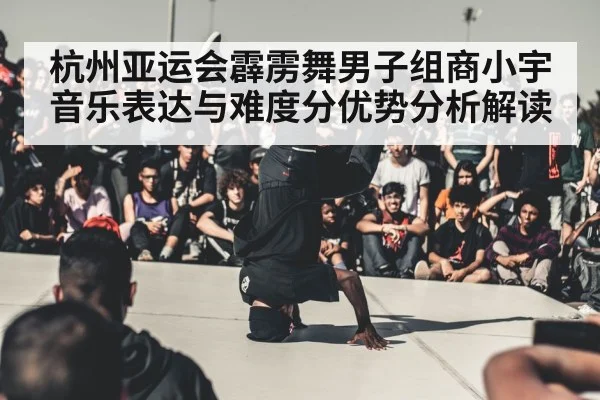 杭州亚运会霹雳舞男子组商小宇音乐表达与难度分优势分析解读